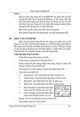 Giáo Trình CorelDRAW
Trung Tâm Công Ngh Thông Tin 107
Chú ý:
− Khi t o hi u ng bóng !, CorelDRAW l y hình th c a &i
t ng ban u t o ra m t nh Bitmap có trong su&t t
bên d i &i t ng ban u làm cái bóng c a nó. Do ó
khi th c hi n t o bóng ! cho nhi u &i t ng ta ph i nhóm
chúng l i k t qu ch' có m t bóng !.
− c tính c a &i t ng ban u v(n gi nguyên.
− &i t ng bóng ! s b" ph thu c vào &i t ng ban u.
III. HI U BNG EXTRUDE
Hi u ng Extrude dùng t o n t ng v chi u sâu và b
r ng c a v t th . V i Extrude chúng ta có th d dàng ch n b t k3
&i t ng nào bi n nó thành &i t ng ba chi u. Chúng ta c ng
có th áp d ng l ch cho m t &i t ng và nhân b n các thu c
tính Extrude c a m t &i t ng sang &i t ng khác
Cách t1o hi u ng Extrude:
− Ch n &i t ng b ng công c Pick.
− Ch n công c Interactive Extrude Tool.
− Click chu t lên &i t ng ng th$i drag chu t ra biên &i
t ng v phía c n t o kh&i n!i.
− Xác l p l i các ch c n#ng Extrude trên thanh c tính.
− Ch n ki u t o kh&i n!i.
Small back: T o hình kh&i nh d n v phía sau.
Small Front: T o hình kh&i nh d n v phía tr c.
Big Back: T o hình kh&i l n d n v phía sau.
Big Front: T o hình kh&i l n d n v phía tr c.
− Depth: Giá tr" xác "nh sâu c a hình kh&i.
− Ch n i m quan sát: Xem hình:
Back Parallel: C nh bên hình kh&i
song song ! v phía sau c a v t.
Front Parallel: C nh bên hình kh&i
song song ! phía tr c c a v t.
 