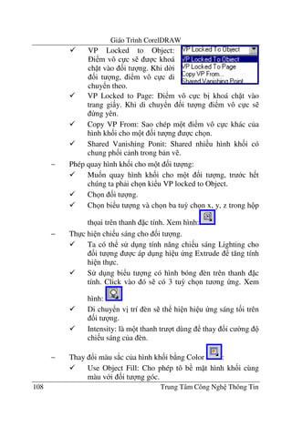 Giáo Trình CorelDRAW
108 Trung Tâm Công Ngh Thông Tin
VP Locked to Page: i m vô c c b" khoá ch t vào
trang gi y. Khi di chuy n &i t ng i m vô c c s
ng yên.
Copy VP From: Sao chép m t i m vô c c khác c a
hình kh&i cho m t &i t ng c ch n.
Shared Vanishing Ponit: Shared nhi u hình kh&i có
chung ph&i c nh trong b n v .
− Phép quay hình kh&i cho m t &i t ng:
Mu&n quay hình kh&i cho m t &i t ng, tr c h t
chúng ta ph i ch n ki u VP locked to Object.
Ch n &i t ng.
Ch n bi u t ng và ch n ba tu3 ch n x, y, z trong h p
th ai trên thanh c tính. Xem hình:
− Th c hi n chi u sáng cho &i t ng.
Ta có th s d ng tính n#ng chi u sáng Lighting cho
&i t ng c áp d ng hi u ng Extrude t#ng tính
hi n th c.
S d ng bi u t ng có hình bóng èn trên thanh c
tính. Click vào ó s có 3 tu3 ch n t ng ng. Xem
hình:
Di chuy n v" trí èn s th hi n hi u ng sáng t&i trên
&i t ng.
Intensity: là m t thanh tr t dùng thay !i c $ng
chi u sáng c a èn.
− Thay !i màu s*c c a hình kh&i b ng Color :
Use Object Fill: Cho phép tô b m t hình kh&i cùng
màu v i &i t ng góc.
VP Locked to Object:
i m vô c c s c khoá
ch t vào &i t ng. Khi d$i
&i t ng, i m vô c c di
chuy n theo.
 