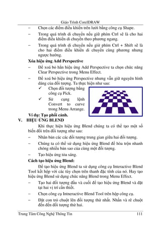 Giáo Trình CorelDRAW
Trung Tâm Công Ngh Thông Tin 111
− Ch n các i m i u khi n trên l i b ng công c Shape.
− Trong quá trình di chuy n n u gi phím Ctrl s là cho hai
i m i u khi n di chuy n theo ph ng ngang.
− Trong quá trình di chuy n n u gi phím Ctrl + Shift s là
cho hai i m i u khi n di chuy n cùng ph ng nh ng
ng c h ng.
Xóa hi u ng Add Perspective
− xoá b h.n hi u ng Add Perspective ta ch n ch c n#ng
Clear Perspective trong Menu Effect.
− xoá b hi u ng Perspective nh ng v(n gi nguyên hình
dáng c a &i t ng. Ta th c hi n nh sau:
V. HI U BNG BLEND
Khi th c hi n hi u ng Blend chúng ta có th t o m t s&
bi n !i trên &i t ng nh sau:
− Nhân b n các các &i t ng trung gian gi a hai &i t ng.
− Chúng ta có th s d ng hi u ng Blend hòa tr n nhanh
chóng nhi u b n sao c a cùng m t &i t ng.
− T o hi u ng t a sáng.
Cách t1o hi u ng Blend:
t o hi u ng Blend ta s d ng công c Interactive Blend
Tool k t h p v i các tùy ch n trên thanh c tính c a nó. Hay t o
hi u ng Blend s d ng ch c n#ng Blend trong Menu Effect.
− T o hai &i t ng u và cu&i t o hi u ng Blend và t
t i hai v" trí c n thi t.
− Ch n công c Intneractive Blend Tool trên h p công c .
− t con tr chu t lên &i t ng th nh t. Nh n và rê chu t
n n &i t ng th hai.
Ch n &i t ng b ng
công c Pick.
S c ng l nh
Convert to curve
trong Menu Arrange.
Ví d": T1o ph3i c nh.
 