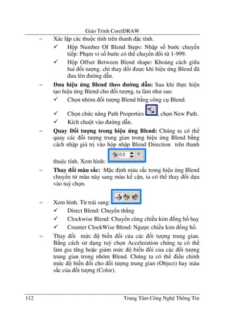 Giáo Trình CorelDRAW
112 Trung Tâm Công Ngh Thông Tin
− Xác l p các thu c tính trên thanh c tính.
H p Number Of Blend Steps: Nh p s& b c chuy n
ti p: Ph m vi s& b c có th chuy n !i t- 1-999.
H p Offset Between Blend shape: Kho ng cách gi a
hai &i t ng. ch' thay !i c khi hi u ng Blend ã
a lên $ng d(n.
− a hi u ng Blend theo 0ng d n: Sau khi th c hi n
t o hi u ng Blend cho &i t ng, ta làm nh sau:
Ch n nhóm &i t ng Blend b ng công c Blend.
Ch n ch c n#ng Path Properties , ch n New Path.
Kích chu t vào $ng d(n.
− Quay 3i t 4ng trong hi u ng Blend: Chúng ta có th
quay các &i t ng trung gian trong hi u ng Blend b ng
cách nh p giá tr" vào h p nh p Blend Direction trên thanh
thu c tính. Xem hình:
− Thay i màu s8c: M c "nh màu s*c trong hi u ng Blend
chuy n t- màu này sang màu k c n, ta có th thay !i d a
vào tu3 ch n.
− Xem hình. T- trái sang:
Direct Blend: Chuy n th.ng
Clockwise Blend: Chuy n cùng chi u kim ng h hay
Counter ClockWise Blend: Ng c chi u kim ng h .
− Thay !i m c bi n !i c a các &i t ng trung gian.
B ng cách s d ng tu3 ch n Acceleration chúng ta có th
làm gia t#ng ho c gi m m c bi n !i c a các &i t ng
trung gian trong nhóm Blend. Chúng ta có th i u ch'nh
m c bi n !i cho &i t ng trung gian (Object) hay màu
s*c c a &i t ng (Color).
 
