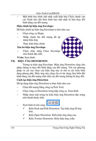 Giáo Trình CorelDRAW
114 Trung Tâm Công Ngh Thông Tin
− M t hình bao hình ch nh t xu t hi n hãy Click chu t vào
các Node kéo d$i biên hình bao ch nh t s làm thay !i
hình dáng c a &i t ng.
Hi u ch<nh l1i hi u ng Envelope:
hi u ch'nh l i hi u ng Envelope ta làm nh sau:
− Ch n công c Shape.
VII. HI U BNG DISTORTION
T ng t hi u ng Envelope. Hi u ng Distortion c ng cho
phép chúng ta thay !i hình dáng c a &i t ng. V i các ph ng
pháp và các tu3 ch n c a hi u ng này s cho ta các ki u bi n
d ng phong phú. Hi u ng này c ng ch' có tác d ng làm bi n !i
hình dáng c a &i t ng tính ch t c a &i t ng không b" thay !i.
Cách t1o hi u ng Distortion
áp d ng hi u ng Distortion ta th c hi n nh sau:
− Ch n &i t ng b ng công c Pick Tool.
− Ch n công c Distortion trong h p công c . Xem hình:
− Nh p ch n m t trong ba ki u hi u ng Distortion c tr ng
trên thanh thu c tính.
− Xem hình t- trái sang:
Ki u Push and Pull Distortion: T o hi u ng l i hay
lõm.
Ki u Ziper Distortion: Ki u hi u ng r#ng c a.
Ki u Tswiter Distortion: Ki u hi u ng xo*n.
− Nh p chu t lên &i t ng ã áp
d ng hi u ng.
− Th c hi n hi u ch'nh.
Xóa b6 hi u ng Envelope
− Ch n ch c n#ng Clear Envelope
trên thanh c tính.
Ví d": Xem hình:
 
