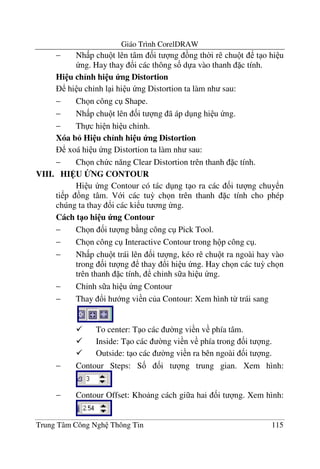 Giáo Trình CorelDRAW
Trung Tâm Công Ngh Thông Tin 115
− Nh p chu t lên tâm &i t ng ng th$i rê chu t t o hi u
ng. Hay thay !i các thông s& d a vào thanh c tính.
Hi u ch<nh hi u ng Distortion
hi u ch'nh l i hi u ng Distortion ta làm nh sau:
− Ch n công c Shape.
− Nh p chu t lên &i t ng ã áp d ng hi u ng.
− Th c hi n hi u ch'nh.
Xóa b6 Hi u ch<nh hi u ng Distortion
xoá hi u ng Distortion ta làm nh sau:
− Ch n ch c n#ng Clear Distortion trên thanh c tính.
VIII. HI U BNG CONTOUR
Hi u ng Contour có tác d ng t o ra các &i t ng chuy n
ti p ng tâm. V i các tu3 ch n trên thanh c tính cho phép
chúng ta thay !i các ki u t ng ng.
Cách t1o hi u ng Contour
− Ch n &i t ng b ng công c Pick Tool.
− Ch n công c Interactive Contour trong h p công c .
− Nh p chu t trái lên &i t ng, kéo rê chu t ra ngoài hay vào
trong &i t ng thay !i hi u ng. Hay ch n các tu3 ch n
trên thanh c tính, ch'nh s a hi u ng.
− Ch'nh s a hi u ng Contour
− Thay !i h ng vi n c a Contour: Xem hình t- trái sang
To center: T o các $ng vi n v phía tâm.
Inside: T o các $ng vi n v phía trong &i t ng.
Outside: t o các $ng vi n ra bên ngoài &i t ng.
− Contour Steps: S& &i t ng trung gian. Xem hình:
− Contour Offset: Kho ng cách gi a hai &i t ng. Xem hình:
 