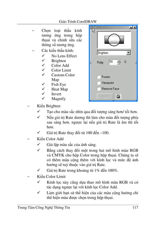 Giáo Trình CorelDRAW
Trung Tâm Công Ngh Thông Tin 117
− Ki u Brighten
T o cho màu s*c nhìn qua &i t ng sáng h n/ t&i h n.
N u giá tr" Rate d ng thì làm cho màu &i t ng phía
sau sáng h n. ng c l i n u giá tr" Rate là âm thì t&i
h n.
Giá tr" Rate thay !i t- 100 n –100.
− Ki u Color Add
Gi l p màu s*c c a ánh sáng.
B ng cách thay !i m t trong hai mô hình màu RGB
và CMYK cho h p Color trong h p th ai. Chúng ta s
có thêm màu c ng thêm v i kính l c và m c nh
h ng s tu3 thu c vào giá tr" Rate.
Giá tr" Rate trong kho ng t- 1% n 100%.
− Ki u Color Limit
Kính l c này c ng d a thao mô hình màu RGB và có
tác d ng ng c l i v i kính l c Color Add.
Làm gi i h n s th hi n c a các màu c ng h ng ch'
th hi n màu c ch n trong h p th ai.
− Ch n lo i th u kính
t ng ng trong h p
th ai và ch'nh s a các
thông s& t ng ng.
− Các ki u th u kính:
No Lens Effect
Brighten
Color Add
Color Limit
Custom Color
Map
Fish Eye
Heat Map
Invert
Magnify
 