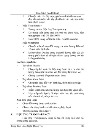 Giáo Trình CorelDRAW
Trung Tâm Công Ngh Thông Tin 119
Chuy n màu c a &i t ng phía sau kính thanh màu
n s*c, màu n s*c này ph thu c vào tu3 ch n màu
trong h p Color.
− Ki u Transparency
T ng t nh hi u ng Transparency.
trong su&t c thay !i b i tu3 ch n Rate, n m
trong ph m vi t- 0% n 100%
N u 100% trong su&t hoàn toàn. N u 0% m$ c.
− Ki u Wireframe
Chuy n màu tô c a &i t ng và màu $ng biên tr
v m t màu "nh s.n.
khi tu3 ch n Outline c ch n thì $ng biên c a &i
t ng phía d i s chuy n thành d ng $ng c b n
không có b dày.
Các tuC ch n khác
− Tu3 ch n Frozen
Cho phép k t qu c a hi u ng c tách ra kh i &i
t ng bên d i và nhóm v i &i t ng làm kính l c.
Chúng ta có th Ungroup nhóm Lens.
− Tu3 ch n View Point
Cho phép thay !i v" trí kính l c, i m nhìn c l p.
− Tu3 ch n Remove Face
Ki m soát không cho hi u ng tác d ng lên vùng n n.
Hãy nh p nút Apply th c hi n thao tác cu&i cùng
n u nh nút này c Active.
Xóa hi u ng Lens
− Ch n &i t ng c t o kính l c.
− Ch n ch c n#ng No Lend effect trong h p th ai.
− Th c hi n ch c n#ng Apply.
X. HI U BNG TRANSPARANCY
Hi u ng Transparency dùng t o s trong su&t cho &i
t ng c quan sát.
 