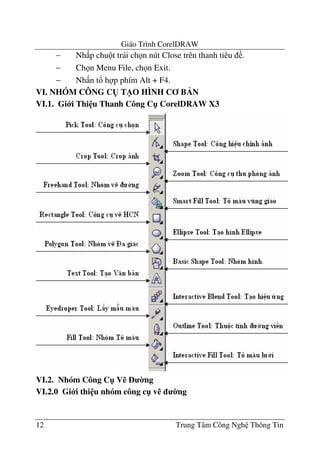 Giáo Trình CorelDRAW
12 Trung Tâm Công Ngh Thông Tin
− Nh p chu t trái ch n nút Close trên thanh tiêu .
− Ch n Menu File, ch n Exit.
− Nh n t! h p phím Alt + F4.
VI. NHÓM CÔNG C( T/O HÌNH C B N
VI.1. Gi i Thi u Thanh Công C" CorelDRAW X3
VI.2. Nhóm Công C" V% 0ng
VI.2.0 Gi i thi u nhóm công c" v% 0ng
 