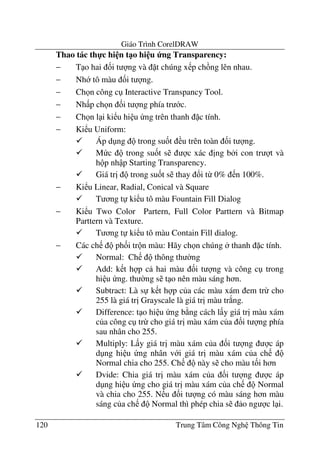 Giáo Trình CorelDRAW
120 Trung Tâm Công Ngh Thông Tin
Thao tác th-c hi n t1o hi u ng Transparency:
− T o hai &i t ng và t chúng x p ch ng lên nhau.
− Nh tô màu &i t ng.
− Ch n công c Interactive Transpancy Tool.
− Nh p ch n &i t ng phía tr c.
− Ch n l i ki u hi u ng trên thanh c tính.
− Ki u Uniform:
Áp d ng trong su&t u trên toàn &i t ng.
M c trong su&t s c xác "ng b i con tr t và
h p nh p Starting Transparency.
Giá tr" trong su&t s thay !i t- 0% n 100%.
− Ki u Linear, Radial, Conical và Square
T ng t ki u tô màu Fountain Fill Dialog
− Ki u Two Color Partern, Full Color Parttern và Bitmap
Parttern và Texture.
T ng t ki u tô màu Contain Fill dialog.
− Các ch ph&i tr n màu: Hãy ch n chúng thanh c tính.
Normal: Ch thông th $ng
Add: k t h p c hai màu &i t ng và công c trong
hi u ng. th $ng s t o nên màu sáng h n.
Subtract: Là s k t h p c a các màu xám em tr- cho
255 là giá tr" Grayscale là giá tr" màu tr*ng.
Difference: t o hi u ng b ng cách l y giá tr" màu xám
c a công c tr- cho giá tr" màu xám c a &i t ng phía
sau nhân cho 255.
Multiply: L y giá tr" màu xám c a &i t ng c áp
d ng hi u ng nhân v i giá tr" màu xám c a ch
Normal chia cho 255. Ch này s cho màu t&i h n
Dvide: Chia giá tr" màu xám c a &i t ng c áp
d ng hi u ng cho giá tr" màu xám c a ch Normal
và chia cho 255. N u &i t ng có màu sáng h n màu
sáng c a ch Normal thì phép chia s o ng c l i.
 