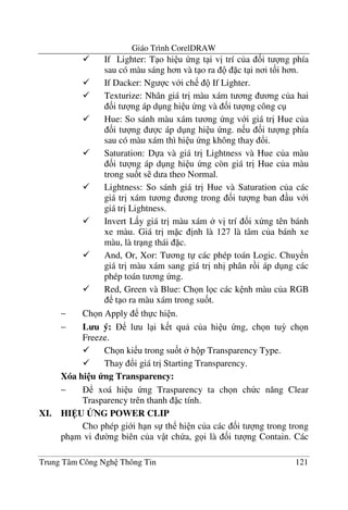 Giáo Trình CorelDRAW
Trung Tâm Công Ngh Thông Tin 121
If Lighter: T o hi u ng t i v" trí c a &i t ng phía
sau có màu sáng h n và t o ra c t i n i t&i h n.
If Dacker: Ng c v i ch If Lighter.
Texturize: Nhân giá tr" màu xám t ng ng c a hai
&i t ng áp d ng hi u ng và &i t ng công c
Hue: So sánh màu xám t ng ng v i giá tr" Hue c a
&i t ng c áp d ng hi u ng. n u &i t ng phía
sau có màu xám thì hi u ng không thay !i.
Saturation: D a và giá tr" Lightness và Hue c a màu
&i t ng áp d ng hi u ng còn giá tr" Hue c a màu
trong su&t s d a theo Normal.
Lightness: So sánh giá tr" Hue và Saturation c a các
giá tr" xám t ng ng trong &i t ng ban u v i
giá tr" Lightness.
Invert L y giá tr" màu xám v" trí &i x ng tên bánh
xe màu. Giá tr" m c "nh là 127 là tâm c a bánh xe
màu, là tr ng thái c.
And, Or, Xor: T ng t các phép toán Logic. Chuy n
giá tr" màu xám sang giá tr" nh" phân r i áp d ng các
phép toán t ng ng.
Red, Green và Blue: Ch n l c các k nh màu c a RGB
t o ra màu xám trong su&t.
− Ch n Apply th c hi n.
− L u ý: l u l i k t qu c a hi u ng, ch n tu3 ch n
Freeze.
Ch n ki u trong su&t h p Transparency Type.
Thay !i giá tr" Starting Transparency.
Xóa hi u ng Transparency:
− xoá hi u ng Trasparency ta ch n ch c n#ng Clear
Trasparency trên thanh c tính.
XI. HI U BNG POWER CLIP
Cho phép gi i h n s th hi n c a các &i t ng trong trong
ph m vi $ng biên c a v t ch a, g i là &i t ng Contain. Các
 