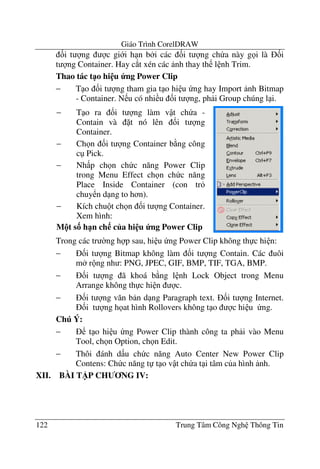 Giáo Trình CorelDRAW
122 Trung Tâm Công Ngh Thông Tin
&i t ng c gi i h n b i các &i t ng ch a này g i là &i
t ng Container. Hay c*t xén các nh thay th l nh Trim.
Thao tác t1o hi u ng Power Clip
− T o &i t ng tham gia t o hi u ng hay Import nh Bitmap
- Container. N u có nhi u &i t ng, ph i Group chúng l i.
Trong các tr $ng h p sau, hi u ng Power Clip không th c hi n:
− &i t ng Bitmap không làm &i t ng Contain. Các uôi
m r ng nh : PNG, JPEC, GIF, BMP, TIF, TGA, BMP.
− &i t ng ã khoá b ng l nh Lock Object trong Menu
Arrange không th c hi n c.
− &i t ng v#n b n d ng Paragraph text. &i t ng Internet.
&i t ng h at hình Rollovers không t o c hi u ng.
Chú Ý:
− t o hi u ng Power Clip thành công ta ph i vào Menu
Tool, ch n Option, ch n Edit.
− Thôi ánh d u ch c n#ng Auto Center New Power Clip
Contens: Ch c n#ng t t o v t ch a t i tâm c a hình nh.
XII. BÀI T)P CH NG IV:
− T o ra &i t ng làm v t ch a -
Contain và t nó lên &i t ng
Container.
− Ch n &i t ng Container b ng công
c Pick.
− Nh p ch n ch c n#ng Power Clip
trong Menu Effect ch n ch c n#ng
Place Inside Container (con tr
chuy n d ng to h n).
− Kích chu t ch n &i t ng Container.
Xem hình:
M!t s3 h1n ch c a hi u ng Power Clip
 