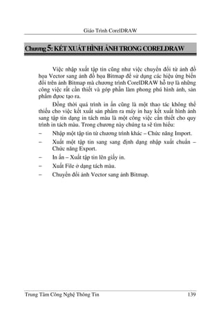 Giáo Trình CorelDRAW
Trung Tâm Công Ngh Thông Tin 139
Ch ng5:K TXUDTHÌNH NHTRONGCORELDRAW
Vi c nh p xu t t p tin c ng nh vi c chuy n !i t- nh
h a Vector sang nh h a Bitmap s d ng các hi u ng bi n
!i trên nh Bitmap mà ch ng trình CorelDRAW h tr là nh ng
công vi c r t c n thi t và góp ph n làm phong phú hình nh, s n
ph)m oc t o ra.
ng th$i quá trình in n c ng là m t thao tác không th
thi u cho vi c k t xu t s n ph)m ra máy in hay k t xu t hình nh
sang t p tin d ng in tách màu là m t công vi c c n thi t cho quy
trình in tách màu. Trong ch ng này chúng ta s tìm hi u:
− Nh p m t t p tin t- ch ng trình khác – Ch c n#ng Import.
− Xu t m t t p tin sang sang "nh d ng nh p xu t chu)n –
Ch c n#ng Export.
− In n – Xu t t p tin lên gi y in.
− Xu t File d ng tách màu.
− Chuy n !i nh Vector sang nh Bitmap.
 