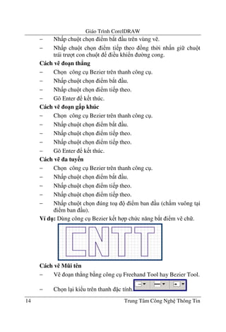Giáo Trình CorelDRAW
14 Trung Tâm Công Ngh Thông Tin
− Nh p chu t ch n i m b*t u trên vùng v .
− Nh p chu t ch n i m ti p theo ng th$i nh n gi chu t
trái tr t con chu t i u khi n $ng cong.
Cách v% o1n th2ng
− Ch n công c Bezier trên thanh công c .
− Nh p chu t ch n i m b*t u.
− Nh p chu t ch n i m ti p theo.
− Gõ Enter k t thúc.
Cách v% o1n g$p khúc
− Ch n công c Bezier trên thanh công c .
− Nh p chu t ch n i m b*t u.
− Nh p chu t ch n i m ti p theo.
− Nh p chu t ch n i m ti p theo.
− Gõ Enter k t thúc.
Cách v% a tuy n
− Ch n công c Bezier trên thanh công c .
− Nh p chu t ch n i m b*t u.
− Nh p chu t ch n i m ti p theo.
− Nh p chu t ch n i m ti p theo.
− Nh p chu t ch n úng to i m ban u (ch m vuông t i
i m ban u).
Ví d": Dùng công c Bezier k t h p ch c n#ng b*t i m v ch .
Cách v% M,i tên
− V o n th.ng b ng công c Freehand Tool hay Bezier Tool.
− Ch n l i ki u trên thanh c tính.
 
