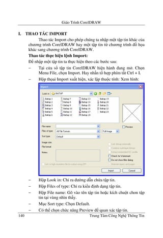 Giáo Trình CorelDRAW
140 Trung Tâm Công Ngh Thông Tin
I. THAO TÁC IMPORT
Thao tác Import cho phép chúng ta nh p m t t p tin khác c a
ch ng trình CorelDRAW hay m t t p tin t- ch ng trình h a
khác sang ch ng trình CorelDRAW.
Thao tác th-c hi n l nh Import:
nh p m t t p tin ta th c hi n theo các b c sau:
− T i c a s! t p tin CorelDRAW hi n hành ang m . Ch n
Menu File, ch n Import. Hay nh n t! h p phím t*t Ctrl + I.
− H p th ai Import xu t hi n, xác l p thu c tính: Xem hình:
− H p Look in: Ch' ra $ng d(n ch a t p tin.
− H p Files of type: Ch' ra ki u "nh d ng t p tin.
− H p File name: Gõ vào tên t p tin ho c kích chu t chon t p
tin t i vùng nhìn th y.
− M c Sort type: Ch n Default.
− Có th ch n ch c n#ng Preview quan xác t p tin.
 