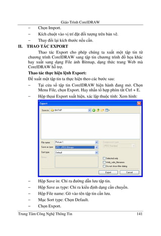 Giáo Trình CorelDRAW
Trung Tâm Công Ngh Thông Tin 141
− Ch n Import.
− Kích chu t vào v" trí t &i t ng trên b n v .
− Thay !i l i kích th c n u c n.
II. THAO TÁC EXPORT
Thao tác Export cho phép chúng ta xu t m t t p tin t-
ch ng trình CorelDRAW sang t p tin ch ng trình h a khác
hay xu t sang d ng File nh Bitmap, d ng th c trang Web mà
CorelDRAW h tr .
Thao tác th-c hi n l nh Export:
xu t m t t p tin ta th c hi n theo các b c sau:
− T i c a s! t p tin CorelDRAW hi n hành ang m . Ch n
Menu File, ch n Export. Hay nh n t! h p phím t*t Ctrl + E.
− H p th ai Export xu t hi n, xác l p thu c tính: Xem hình:
− H p Save in: Ch' ra $ng d(n l u t p tin.
− H p Save as type: Ch' ra ki u "nh d ng c n chuy n.
− H p File name: Gõ vào tên t p tin c n l u.
− M c Sort type: Ch n Default.
− Ch n Export.
 