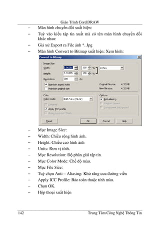 Giáo Trình CorelDRAW
142 Trung Tâm Công Ngh Thông Tin
− Màn hình chuy n !i xu t hi n:
− Tu3 vào ki u t p tin xu t mà có tên màn hình chuy n !i
khác nhau:
− Gi x Export ra File nh *. Jpg
− Màn hình Convert to Bitmap xu t hi n: Xem hình:
− M c Image Size:
− Width: Chi u r ng hình nh.
− Height: Chi u cao hình nh
− Units: n v" tính.
− M c Resolution: phân gi i t p tin.
− M c Color Mode: Ch màu.
− M c File Size:
− Tu3 ch n Anti – Aliasing: Kh r#ng c a $ng vi n
− Apply ICC Profile: B o toàn thu c tính màu.
− Ch n OK.
− H p tho i xu t hi n
 