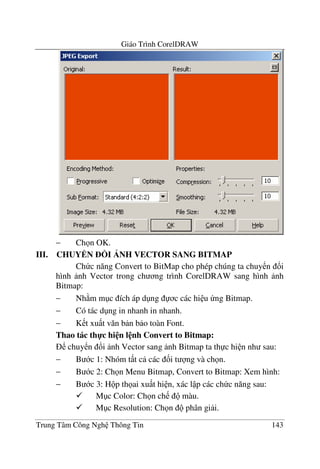 Giáo Trình CorelDRAW
Trung Tâm Công Ngh Thông Tin 143
− Ch n OK.
III. CHUYEN ?I NH VECTOR SANG BITMAP
Ch c n#ng Convert to BitMap cho phép chúng ta chuy n !i
hình nh Vector trong ch ng trình CorelDRAW sang hình nh
Bitmap:
− Nh m m c ích áp d ng c các hi u ng Bitmap.
− Có tác d ng in nhanh in nhanh.
− K t xu t v#n b n b o toàn Font.
Thao tác th-c hi n l nh Convert to Bitmap:
chuy n !i nh Vector sang nh Bitmap ta th c hi n nh sau:
− B c 1: Nhóm t t c các &i t ng và ch n.
− B c 2: Ch n Menu Bitmap, Convert to Bitmap: Xem hình:
− B c 3: H p th ai xu t hi n, xác l p các ch c n#ng sau:
M c Color: Ch n ch màu.
M c Resolution: Ch n phân gi i.
 