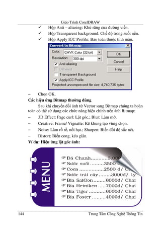 Giáo Trình CorelDRAW
144 Trung Tâm Công Ngh Thông Tin
H p Anti – aliasing: Kh r#ng c a $ng vi n.
H p Transparent background: Ch trong su&t n n.
H p Apply ICC Profile: B o toàn thu c tính màu.
− Ch n OK.
Các hi u ng Bitmap th 0ng dùng
Sau khi chuy n !i nh t- Vector sang Bitmap chúng ta hoàn
toàn có th s d ng các ch c n#ng hi u ch'nh trên nh Bitmap:
− 3D Effect: Page curl: L t góc.; Blur: Làm m$.
− Creative: Frame/ Vignatte: K khung t o vùng ch n.
− Noise: Làm r r , n!i h t.; Sharpen: Bi n !i s*c nét.
− Distort: Bi n cong, kéo giãn.
Ví d": Hi u ng l t góc nh:
 