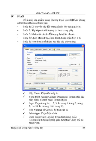 Giáo Trình CorelDRAW
Trung Tâm Công Ngh Thông Tin 145
IV. IN DN
in m t s n ph)m trong ch ng trình CorelDRAW chúng
ta th c hi n theo các b c sau:
− B c 1: Di chuy n các &i t ng c n in lên trang gi y in.
− B c 2: S*p x p các &i t ng l i theo trang gi y.
− B c 3: Nhóm t t c các &i t ng l i in nhanh.
− B c 4: Ch n Menu File, ch n Print, ho c nh n Ctrl + P.
− B c 5: H p th ai xu t hi n, xác l p các ch c n#ng:
H p Name: Ch n tên máy in.
Vùng Print Range: Current Document: In trang tài li u
hi n hành; Curent page: In trang hi n.
Page: Ch n trang in: 1, 2, 3: In trang 1, trang 2, trang
3; 1 – 10: In t- tang 1 t i trang 10.
H p Number of Copies: S& b n c n in.
Print stype: Ch n M c "nh.
Ch n Properties: Layout: Ch n l i h ng gi y;
Resolution: Ch n phân gi i; Graphic: Ch n ch
màu: Fine.
 