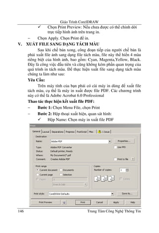 Giáo Trình CorelDRAW
146 Trung Tâm Công Ngh Thông Tin
Ch n Print Preview: N u ch a c có th ch'nh d$i
tr c ti p hình nh trên trang in.
− Ch n Apply. Ch n Print in.
V. XUDT FILE SANG D/NG TÁCH MÀU
Sau khi ch b n xong, công o n ti p c a ng $i ch b n là
ph i xu t file nh sang d ng file tách màu, file này th hi n 4 màu
riêng bi t c a hình nh, bao g m: Cyan, Magenta,Yellow, Black.
ây là công vi c u tiên và c ng không kém ph n quan tr ng c a
quá trình in tách màu. th c hi n xu t file sang d ng tách màu
chúng ta làm nh sau:
Yêu C u:
Trên máy tính c a b n ph i có cài máy in dùng xu t file
tách màu, c th là máy in xu t c file PDF. Các ch ng trình
này có th là Adobe Acrobat 6.0 Professional
Thao tác th-c hi n k t xu$t file PDF:
− B c 1: Ch n Menu File, ch n Print
− B c 2: H p tho i xu t hi n, quan sát hình:
H p Name: Ch n máy in xu t file PDF
 