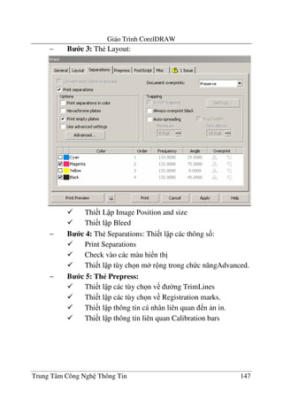 Giáo Trình CorelDRAW
Trung Tâm Công Ngh Thông Tin 147
− B c 3: Th< Layout:
Thi t L p Image Position and size
Thi t l p Bleed
− B c 4: Th< Separations: Thi t l p các thông s&:
Print Separations
Check vào các màu hi n th"
Thi t l p tùy ch n m r ng trong ch c n#ngAdvanced.
− B c 5: Th# Prepress:
Thi t l p các tùy ch n v $ng TrimLines
Thi t l p các tùy ch n v Registration marks.
Thi t l p thông tin cá nhân liên quan n n in.
Thi t l p thông tin liên quan Calibration bars
 
