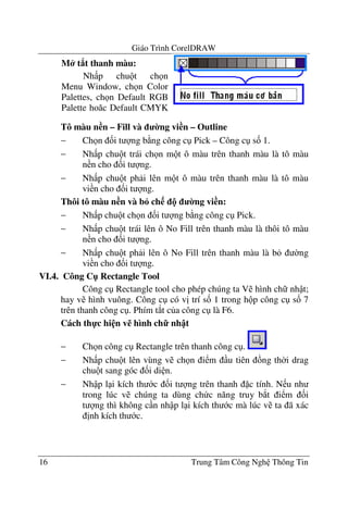 Giáo Trình CorelDRAW
16 Trung Tâm Công Ngh Thông Tin
Tô màu n n – Fill và 0ng vi n – Outline
− Ch n &i t ng b ng công c Pick – Công c s& 1.
− Nh p chu t trái ch n m t ô màu trên thanh màu là tô màu
n n cho &i t ng.
− Nh p chu t ph i lên m t ô màu trên thanh màu là tô màu
vi n cho &i t ng.
Thôi tô màu n n và b6 ch ! 0ng vi n:
− Nh p chu t ch n &i t ng b ng công c Pick.
− Nh p chu t trái lên ô No Fill trên thanh màu là thôi tô màu
n n cho &i t ng.
− Nh p chu t ph i lên ô No Fill trên thanh màu là b $ng
vi n cho &i t ng.
VI.4. Công C" Rectangle Tool
Công c Rectangle tool cho phép chúng ta V hình ch nh t;
hay v hình vuông. Công c có v" trí s& 1 trong h p công c s& 7
trên thanh công c . Phím t*t c a công c là F6.
Cách th-c hi n v% hình ch7 nh t
− Ch n công c Rectangle trên thanh công c .
− Nh p chu t lên vùng v ch n i m u tiên ng th$i drag
chu t sang góc &i di n.
− Nh p l i kích th c &i t ng trên thanh c tính. N u nh
trong lúc v chúng ta dùng ch c n#ng truy b*t i m &i
t ng thì không c n nh p l i kích th c mà lúc v ta ã xác
"nh kích th c.
M* t8t thanh màu:
Nh p chu t ch n
Menu Window, ch n Color
Palettes, ch n Default RGB
Palette ho c Default CMYK
 