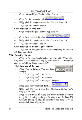 Giáo Trình CorelDRAW
18 Trung Tâm Công Ngh Thông Tin
− Ch n công c Ellipse Tool trên h p công c .
− Ch n Pie trên thanh c tính.
− Nh p l i s& o cung trên thanh c tính. M c "nh 2700
.
− Th c hi n v nh hình Ellipse.
Cách th-c hi n v% cung tròn:
− Ch n công c Ellipse Tool trên h p công c .
− Ch n Arc trên thanh c tính.
− Nh p l i s& o cung trên thanh c tính. M c "nh 2700
.
− Th c hi n v nh hình Ellipse.
Cách th-c hi n v% hình xu$t phát t9 tâm:
Th c hi n v t ng t nh các hình nh ng trong lúc v nh n
gi thêm phím Shift.
VI.6. Công C" Ploygon
Công c Polygon cho phép chúng ta v a giác; V a giác
d ng hình sao; V hình sao. Công c có v" trí s& 1, 2, 3 trong h p
công c s& 9. Phím t*t c a công c là Y.
Ch n công c s& 1: V a giác
Ch n công c s& 2: V hình sao
Ch n công c s& 3: V a giác d ng sao
− Nh p l i s& c nh trên thanh c tính.
− Nh p chu t lên vùng v ch n i m u ng th$i drag chu t
sang góc &i di n.
− Nh p l i kích th c &i t ng trên thanh c tính. N u nh
trong lúc v chúng ta dùng ch c n#ng truy b*t i m &i
t ng thì không c n nh p l i kích th c mà trong lúc v ta
ã xác "nh c kích th c.
Cách th-c hi n v% a giác:
− Ch n công c Polygon Tool trên h p
công c .
 