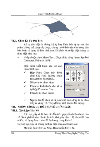 Giáo Trình CorelDRAW
20 Trung Tâm Công Ngh Thông Tin
VI.9. Chèn Ký T- c Bi t
Ký t c bi t là nh ng ký t hay hình nh ký t mà bàn
phím không th cung c p c, chúng ta có th chèn vào trong v#n
b n ho c s d ng làm hình nh. chén kí t c bi t chúng ta
th c hi n nh sau:
− Nh p chu t ch n Menu Text. Ch n ch c n#ng Insert Symbol
Character. Phím t*t là F11.
Ng c l i chèn kí t làm hình nh, drag kí t nhìn
th y ra vùng v . Thay !i l i kích th c &i t ng.
VII. NHÓM CÔNG C( H: TR V; CHÍNH XÁC
VII.1. Xác L p Gi$y V%
Xác l p gi y v là thao tác u tiên góp ph n hoàn ch'nh b n
v . Xu t phát t- nhu c u in n trên kh! gi y nào, t' l b n v là bao
nhiêu, s d ng n v" nào o l $ng trong khi v .
xác l p gi y v chúng ta th c hi n theo các b c sau:
− M m i b n v : File/ New. Ho c nh n Ctrl + N.
− H p tho i xu t hi n, xác l p các
thu c tính sau:
H p Font: Ch n m t Font
ch : Các Font th $ng ch n
là: Symbol, Webding...
Nh p chu t ch n kí t .
Ch n l i kích th c cho kí t
t i h p Character Size.
Chèn kí t ch n Insert.
 
