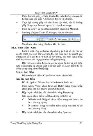 Giáo Trình CorelDRAW
Trung Tâm Công Ngh Thông Tin 21
− Ch n l i kh! gi y v trên thanh c tính th $ng chuy n t-
Letter sang kh! gi y A4 ch n n v" v Milimet.
− Ch n l i h ng gi y v trên thanh c tính, n u là h ng
gi y ng ch n Portrait ng c l i ch n Landscape.
− Ch n l i n v" v trên thanh c tính th $ng là Milimet.
− S d ng công c Zoom phóng to b n v n u c n.
− M t*t các ch c n#ng b*t i m khi c n thi t.
VII.2. L i i m - Grid
L i là m t công c h tr cho chúng ta thi t k các b n v
có chính xác cao nh các l u , các m(u thi t k nhanh các
$ng ch' d(n, các b n v thi t k xây d ng, các hình d ng ng
nh t hay v các &i t ng có tính ch t gi&ng hàng.
c bi t các ch m i m ch' có tác d ng h tr v mà thôi.
Khi in n chúng s không xu t hi n trên gi y in. L i i m thì r t
d6 s d ng c ng nh d6 thi t l p.
M* t8t l i i m
m t*t l i i m: Ch n Menu View, ch n Grid.
Xác l p l i i m
xác l p l i i m ta th c hi n theo các b c sau:
− Ch n Menu View, ch n Grid and Ruler Setup Ho c nh p
chu t ph i lên m t th c, ch n Grid Setup.
− H p th ai xu t hi n, n u ch n ch c n#ng Frequency:
− Xác l p s& ch m i m xu t hi n trong m t n v".
Ô Horizontal: Nh p s& ch m i m trong m t n v" o
theo ph ng ngang.
Ô Vertical: Nh p s& ch m i m trong m t n v" o
theo ph ng ng
− H p th ai xu t hi n, n u ch n ch c n#ng Spacing:
 
