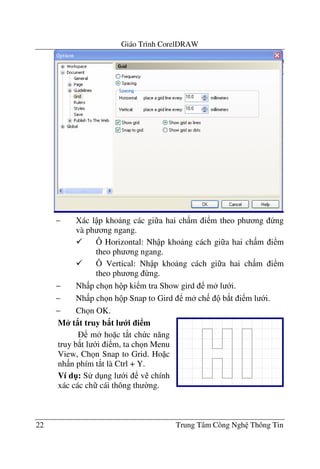 Giáo Trình CorelDRAW
22 Trung Tâm Công Ngh Thông Tin
− Xác l p kho ng các gi a hai ch m i m theo ph ng ng
và ph ng ngang.
Ô Horizontal: Nh p kho ng cách gi a hai ch m i m
theo ph ng ngang.
Ô Vertical: Nh p kho ng cách gi a hai ch m i m
theo ph ng ng.
− Nh p ch n h p ki m tra Show gird m l i.
− Nh p ch n h p Snap to Gird m ch b*t i m l i.
− Ch n OK.
M* t8t truy b8t l i i m
m ho c t*t ch c n#ng
truy b*t l i i m, ta ch n Menu
View, Ch n Snap to Grid. Ho c
nh n phím t*t là Ctrl + Y.
Ví d": S d ng l i v chính
xác các ch cái thông th $ng.
 