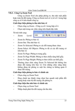 Giáo Trình CorelDRAW
Trung Tâm Công Ngh Thông Tin 23
VII.3. Công C" Zoom Tool
Công c Zoom Tool cho phép phóng to, thu nh m t ph n
ho c toàn b &i t ng. Công c Zoom tool có v" trí s& 1 trong h p
công c s& 4 trên thanh công c .
Cách th-c hi n phóng to thu nh6 b n v%
− Ch n công c Zoom – Công c s& 1 trong h p s& 4.
− Ch n m t trong các ch c n#ng trên thanh c tính:
− Zoom In: Phóng to b n v .
− Zoom Out: Thu nh b n v .
− Zoom To Selected: Phóng to các &i t ng c ch n.
− Zoom Select All Objects: Phóng to t t c các &i t ng có
trên b n v .
− Zoom To Page: Phóng to trang gi y.
− Zoom To Page Width: Phóng to theo chi u r ng kh! gi y.
− Zoom To Page Height: Phóng to theo chi u cao kh! gi y.
− Th $ng ch n ch c n#ng Zoom To Selected khi không tìm
c &i t ng trên b n v . Còn nh ng ch c n#ng khác
không dùng do phóng to m t lúc chúng ta không qu n lí
c &i t ng.
Cách th-c hi n phóng to b n v% chính xác
− Ch n công c Zoom Tool.
− Drag chu t t o thành vùng ch n bao quanh m t ph n &i
t ng ho c toàn b &i t ng c n phóng to.
Cách th-c hi n thu nh6 b n v% chính xác
− Ch n công c Zoom Tool
− Nh p chu t ph i lên &i t ng c n thu nh .
T- trái tính sang:
− Zoom Level:
Phóng to theo
 
