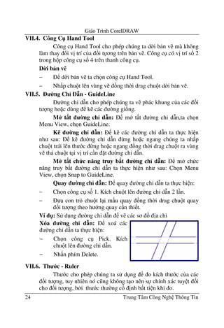 Giáo Trình CorelDRAW
24 Trung Tâm Công Ngh Thông Tin
VII.4. Công C" Hand Tool
Công c Hand Tool cho phép chúng ta d$i b n v mà không
làm thay !i v" trí c a &i t ng trên b n v . Công c có v" trí s& 2
trong h p công c s& 4 trên thanh công c .
D0i b n v%
− d$i b n v ta ch n công c Hand Tool.
− Nh p chu t lên vùng v ng th$i drag chu t d$i b n v .
VII.5. 0ng Ch< D n - GuideLine
$ng ch' d(n cho phép chúng ta v phác khung c a các &i
t ng ho c dùng k các $ng gi&ng.
M* t8t 0ng ch< d n: m t*t $ng ch' d(n,ta ch n
Menu View, ch n GuideLine.
K% 0ng ch< d n: k các $ng ch' d(n ta th c hi n
nh sau: k $ng ch' d(n ng ho c ngang chúng ta nh p
chu t trái lên th c ng ho c ngang ng th$i drag chu t ra vùng
v th chu t t i v" trí c n t $ng ch' d(n.
M* t8t ch c n ng truy b8t 0ng ch< d n: m ch c
n#ng truy b*t $ng ch' d(n ta th c hi n nh sau: Ch n Menu
View, ch n Snap to GuideLine.
Quay 0ng ch< d n: quay $ng ch' d(n ta th c hi n:
− Ch n công c s& 1. Kích chu t lên $ng ch' d(n 2 l n.
− a con tr chu t l i m u quay ng th$i drag chu t quay
&i t ng theo h ng quay c n thi t.
Ví d": S d ng $ng ch' d(n v các s "a ch'
VII.6. Th c - Ruler
Th c cho phép chúng ta s d ng o kích th c c a các
&i t ng, tuy nhiên nó c ng không t o nên s chính xác tuy t &i
cho &i t ng, b i th c th $ng c& "nh b t ti n khi o.
Xóa 0ng ch< d n: xoá các
$ng ch' d(n ta th c hi n:
− Ch n công c Pick. Kích
chu t lên $ng ch' d(n.
− Nh n phím Delete.
 