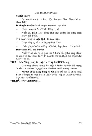 Giáo Trình CorelDRAW
Trung Tâm Công Ngh Thông Tin 25
M* t8t th c:
m t*t th c ta th c hi n nh sau: Ch n Menu View,
ch n Ruler.
Di chuy n th c: di chuy n th c ta th c hi n:
− Ch n Công c Pick Tool - Công c s& 1.
− Nh n gi phím Shift ng th$i kích chu t lên th c drag
chu t d$i th c.
Tr th c v v= trí m c =nh: Ta th c hi n:
− Ch n công c s& 1 – Công c Pick Tool.
− Nh n gi phím Shift ng th$i nh p úp chu t trái lên th c
D0i t a ! (0,0) c a th c:
Nh p chu t vào v" trí giao c a 2 th c ng th$i drag chu t
ra vùng v th chu t t i v" trí nào thì to (0,0) c a th c t
ngay i m ó.
VII.7. Ch c N ng Snap to Object – Truy B8t 3i T 4ng
Cho phép chúng ta truy b*t m t i m b t k3 trên &i t ng
có s4n làm cho &i t ng v sau b*t dính và &i t ng v tr c.
M* t8t ch c n ng Snap to Object: m t*t ch c n#ng
Snap to Object ta ch n Menu View, ch n Snap to Object tr c khi
th c hiên v &i t ng.
VIII. BÀI T)P CH NG 1:
 