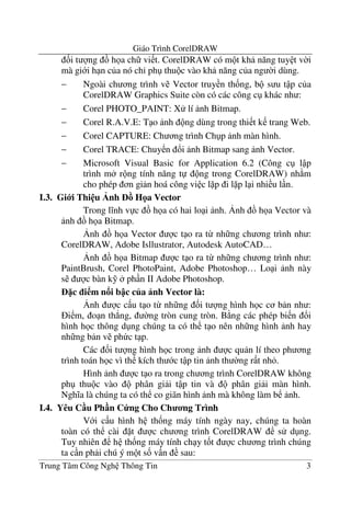 Giáo Trình CorelDRAW
Trung Tâm Công Ngh Thông Tin 3
&i t ng h a ch vi t. CorelDRAW có m t kh n#ng tuy t v$i
mà gi i h n c a nó ch' ph thu c vào kh n#ng c a ng $i dùng.
− Ngoài ch ng trình v Vector truy n th&ng, b s u t p c a
CorelDRAW Graphics Suite còn có các công c khác nh :
− Corel PHOTO_PAINT: X lí nh Bitmap.
− Corel R.A.V.E: T o nh ng dùng trong thi t k trang Web.
− Corel CAPTURE: Ch ng trình Ch p nh màn hình.
− Corel TRACE: Chuy n !i nh Bitmap sang nh Vector.
− Microsoft Visual Basic for Application 6.2 (Công c l p
trình m r ng tính n#ng t ng trong CorelDRAW) nh m
cho phép n gi n hoá công vi c l p i l p l i nhi u l n.
I.3. Gi i Thi u nh H a Vector
Trong l nh v c h a có hai lo i nh. ,nh h a Vector và
nh h a Bitmap.
,nh h a Vector c t o ra t- nh ng ch ng trình nh :
CorelDRAW, Adobe Isllustrator, Autodesk AutoCAD…
,nh h a Bitmap c t o ra t- nh ng ch ng trình nh :
PaintBrush, Corel PhotoPaint, Adobe Photoshop… Lo i nh này
s c bàn k% ph n II Adobe Photoshop.
c i m n i b c c a nh Vector là:
,nh c c u t o t- nh ng &i t ng hình h c c b n nh :
i m, o n th.ng, $ng tròn cung tròn. B ng các phép bi n !i
hình h c thông d ng chúng ta có th t o nên nh ng hình nh hay
nh ng b n v ph c t p.
Các &i t ng hình h c trong nh c qu n lí theo ph ng
trình toán h c vì th kích th c t p tin nh th $ng r t nh .
Hình nh c t o ra trong ch ng trình CorelDRAW không
ph thu c vào phân gi i t p tin và phân gi i màn hình.
Ngh a là chúng ta có th co giãn hình nh mà không làm b nh.
I.4. Yêu C u Ph n C ng Cho Ch ng Trình
V i c u hình h th&ng máy tính ngày nay, chúng ta hoàn
toàn có th cài t c ch ng trình CorelDRAW s d ng.
Tuy nhiên h th&ng máy tính ch y t&t c ch ng trình chúng
ta c n ph i chú ý m t s& v n sau:
 