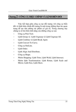 Giáo Trình CorelDRAW
Trung Tâm Công Ngh Thông Tin 33
Ch ng2:CÔNGC(HI UCH>NHVÀL NHBI N ?I
Vi c k t h p gi a công c t o &i t ng v i công c bi n
!i và l nh hi u ch'nh &i t ng là m t trong nh ng thao tác quan
tr ng t o nên nh ng tác ph)m có giá tr". Trong ch ng này
chúng ta s tìm hi u tính n#ng c a nh ng công c sau:
− Công c Pick Tool.
− L nh Group và L nh Ungruop và L nh Ungruop All.
− L nh Combine và L nh Break Apart.
− L nh Convert To Curve.
− Công c OutLine.
− L nh Order.
− L nh Align And Distribute.
− Công c Shape.
− Nhóm Shapping: L nh Trim, L nh Weld, L nh Intersect.
− Nhóm l nh Tranformation: L nh Rotate, L nh Scale and
Mirror, L nh Size, L nh Skew.
 