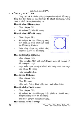 Giáo Trình CorelDRAW
34 Trung Tâm Công Ngh Thông Tin
I. CÔNG C( PICK TOOL
Công c Pick Tool cho phép chúng ta ch n nhanh &i t ng
ng th$i th c hi n các thao tác bi n !i nhanh &i t ng. Công
c có v" trí s& 1 trong thanh công c .
Thao tác ch n 3i t 4ng n:
− Ch n công c Pick.
− Kích chu t lên biên &i t ng.
Thao tác ch n nhi u 3i t 4ng:
Thao tác thôi ch n 3i t 4ng:
− Ch n công c Pick.
− Nh n gi phím Shift kích chu t lên &i t ng ã ch n b
&i t ng v-a ch n.
− Ho c nh p chu t lên v" trí b t kì trên vùng v thôi ch n
toàn b các &i t ng.
− Ho c nh n phím Esc.
Thao tác xóa 3i t 4ng:
− Ch n công c Pick.
− Ch n &i t ng.
− Nh n phím Delete. Ho c nh p ph i chu t, ch n delete
Thao tác di chuy n 3i t 4ng:
− Ch n công c Pick.
− Kích chu t lên biên &i t ng ho c t i tâm x c a &i t ng,
ng th$i drag chu t d$i &i t ng.
− Th chu t t i v" trí c n t &i t ng.
Thao tác sao chép 3i t 4ng:
− Ch n công c Pick.
− Kích chu t lên biên &i t ng, ng
th$i nh n gi phím Shift kích chu t
lên &i t ng ti p theo.
− Ho c drag chu t t o thành vùng
ch n bao quanh các &i t ng.
 