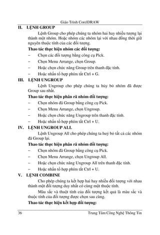 Giáo Trình CorelDRAW
36 Trung Tâm Công Ngh Thông Tin
II. L NH GROUP
L nh Group cho phép chúng ta nhóm hai hay nhi u t ng l i
thành m t nhóm. Ho c nhóm các nhóm l i v i nhau ng th$i gi
nguyên thu c tính c a các &i t ng.
Thao tác th-c hi n nhóm các 3i t 4ng:
− Ch n các &i t ng b ng công c Pick.
− Ch n Menu Arrange, ch n Group.
− Ho c ch n ch c n#ng Group trên thanh c tính.
− Ho c nh n t! h p phím t*t Ctrl + G.
III. L NH UNGROUP
L nh Ungroup cho phép chúng ta h y b nhóm ã c
Group sau nh t.
Thao tác th-c hi n phân rã nhóm 3i t 4ng:
− Ch n nhóm ã Group b ng công c Pick.
− Ch n Menu Arrange, ch n Ungroup.
− Ho c ch n ch c n#ng Ungroup trên thanh c tính.
− Ho c nh n t! h p phím t*t Ctrl + U.
IV. L NH UNGROUP ALL
L nh Ungroup All cho phép chúng ta hu7 b t t c các nhóm
ã Group l i.
Thao tác th-c hi n phân rã nhóm 3i t 4ng:
− Ch n nhóm ã Group b ng công c Pick.
− Ch n Menu Arrange, ch n Ungroup All.
− Ho c ch n ch c n#ng Ungroup All trên thanh c tính.
− Ho c nh n t! h p phím t*t Ctrl + U.
V. L NH COMBINE
Cho phép chúng ta k t h p hai hay nhi u &i t ng v i nhau
thành m t &i t ng duy nh t có cùng m t thu c tính.
Màu s*c và thu t tính c a &i t ng k t qu là màu s*c và
thu c tính c a &i t ng c ch n sau cùng.
Thao tác th-c hi n k t h4p 3i t 4ng:
 