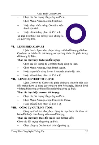Giáo Trình CorelDRAW
Trung Tâm Công Ngh Thông Tin 37
− Ch n các &i t ng b ng công c Pick.
− Ch n Menu Arrange, ch n Combine.
VI. L NH BREAK APART
L nh Break Apart cho phép chúng ta tách &i t ng ã c
Combine ra thành các &i t ng r$i r c hay tách các ph n trong
&i t ng b" Trim.
Thao tác th-c hi n tách r0i 3i t 4ng:
− Ch n các &i t ng ã Combine b ng công c Pick.
− Ch n Menu Arrange, ch n Break Apart.
− Ho c ch n ch c n#ng Break Apart trên thanh c tính.
− Ho c nh n t! h p phím t*t Ctrl + K.
VII. L NH CONVERT TO CURVE
L nh Convert to Curve cho phép chúng ta chuy n biên các
&i t ng c v b ng các công c nh Rectangle, Ellipse Tool
v d ng biên cong bi n !i nhanh b ng công c Pick.
Thao tác th-c hi n convert 3i t 4ng:
− Ch n các &i t ng b ng công c Pick.
− Ch n Menu Arrange, ch n Convert to Curve.
− Ho c nh n t! h p phím t*t Ctrl + Q.
VIII. CÔNG C( OUTLINE TOOL
Công c OutLine cho phép chúng ta th c hi n các thao tác
bi n !i thu c tính $ng vi n c a &i t ng.
Thao tác th-c hi n thay i thu!c tính 0ng vi n:
Ch n các &i t ng b ng công c Pick.
− Ch n công c Outline tool trên h p công c .
− Ho c ch n ch c n#ng Combine trên
thanh c tính.
− Ho c nh n t! h p phím t*t Ctrl + L.
Ví d": Combine hai $ng tròn chúng ta
có m t vòng tròn.
 