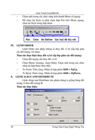 Giáo Trình CorelDRAW
38 Trung Tâm Công Ngh Thông Tin
− Ch n m t trong các ch c n#ng trên thanh Menu s! ngang.
− ch n l i Style ta ph i ch n h p Pen trên Menu ngang,
ch n l i Style trong h p th ai.
IX. L NH ORDER
L nh Order cho phép chúng ta thay !i v" trí x p l p gi a
các &i t ng v i nhau.
Thao tác th-c hi n thay i v= trí x p l p gi7a các 3i t 4ng:
− Ch n &i t ng c n thay !i v" trí.
− Ch n Menu Arrange, ch n Order, Ch n m t trong các ch c
n#ng t i h p th ai nhìn th y.
− To Front: Trên cùng. Nh n t! h p phím Shift + PgUp.
− To Back: D i cùng. Nh n t! h p phím Shift + PgDown.
X. L NH ALIGN AND DISTRIBUTE
L nh Align and Distribute cho phép chúng ta gi&ng hàng &i
t ng A theo &i t ng B.
Thao tác th-c hi n:
 