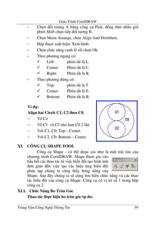 Giáo Trình CorelDRAW
Trung Tâm Công Ngh Thông Tin 39
− Ch n &i t ng A b ng công c Pick, ng th$i nh n gi
phím Shift ch n ti p &i t ng B.
− Ch n Menu Arrange, ch n Align And Distribute.
− H p th ai xu t hi n: Xem hình:
− Ch n ch c n#ng canh l r i ch n Ok.
− Theo ph ng ngang có:
Left: phím t*t là L.
Center: Phím t*t là C.
Right: Phím t*t là R.
− Theo ph ng ng có:
Top: phím t*t là T.
Center: Phím t*t là E.
Bottom: Phím t*t là B.
XI. CÔNG C( SHAPE TOOL
Công c Shape - có th c coi nh là m t trái tim c a
ch ng trình CorelDRAW. Shape tham gia vào
h u h t các thao tác t- vi c bi n !i t o hình nh
n gi n n vi c t o các hi u ng bi n !i
ph c t p chúng ta c ng th y bóng dáng c a
Shape. Sau ây chúng ta s cùng tìm hi u ch c n#ng và các thao
tác bi n !i c a công c Shape. Công c có v" trí s& 1 trong h p
công c 2.
XI.1. Ch c N ng Bo Tròn Góc
Thao tác th-c hi n bo tròn góc t- do:
Ví d":
Align hai Circle C1, C2 theo C0.
− V Co
− V C1 và C2 nh h n C0 2 l n
− V i C1, C0: Top – Center.
− V i C2, C0: Bottom – Center.
 