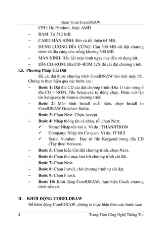 Giáo Trình CorelDRAW
4 Trung Tâm Công Ngh Thông Tin
− CPU: H Pentium, ho c AMD
− RAM: T- 512 MB.
− CARD MÀN HÌNH: R$i và t&i thi u 64 MB.
− DUNG L/0NG 1A C2NG: C n 300 MB cài t ch ng
trình và a c ng còn tr&ng kho ng 500 MB.
− MÀN HÌNH: H u h t màn hình ngày nay u s d ng t&t.
− 1A CD–ROM: a CD–ROM 52X cài t ch ng trình.
I.5. Ph ng Pháp Cài t
cài t c ch ng trình CorelDRAW lên m t máy PC.
Chúng ta th c hi n qua các b c sau:
− B c 1: t a CD cài t ch ng trình ( a 1) vào trong !
a CD – ROM. File Setup.exe t ng ch y. Ho c m t p
tin Setup.exe t- Source ch ng trình.
− B c 2: Màn hình Install xu t hi n, ch n Install to
CorelDRAW Graphics Suilte.
− B c 3: Ch n Next. Ch n Accept.
− B c 4: Nh p thông tin cá nhân, r i ch n Next.
Name: Nh p tên tu3 ý. Ví d : THANHTRON
Company: Nh p tên C quan. Ví d : IT HUI
Serial Number: c t- file Keygend trong a CD
(Tùy theo Version).
− B c 5: Ch n ki u Cài t ch ng trình, ch n Next.
− B c 6: Ch n th m c l u tr ch ng trình cài t.
− B c 7: Ch n Next.
− B c 8: Ch n Install, ch$ ch ng trình t cài t.
− B c 9: Ch n Finish.
− B c 10: Kh i ng CorelDRAW, th c hi n Crack ch ng
trình n u có.
II. KH I NG CORELDRAW
kh i ng CorelDRAW, chúng ta th c hi n theo các b c sau:
 