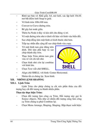 Giáo Trình CorelDRAW
44 Trung Tâm Công Ngh Thông Tin
− Kh i t o b n v : Kh! gi y A4, m l i, xác l p l i 10x10.
m b*t i m l i Snap to grid.
− V hình tròn 100x100 mm.
− Convert to Curve $ng tròn.
− B gãy hai node gi a.
− Thêm ba Node áy và kéo d$i cho úng v" trí.
− V m t $ng tròn nh i r i hàn v i hình v-a bi n !i.
− Sao chép ng tâm m t hình có kích ht c nh h n.
− Ti p t c nh n d u c ng sao chép hình v-a copy.
− Align ch SHELL v i hình: Center Horizontal.
− Nhóm t t c chúng l i. Xem hình:
XII. NHÓM L NH SHAPING
XII.1. L nh Trim
L nh Trim cho phép chúng ta c*t xén ph n th-a c a &i
t ng hay c*t &i t ng ra thành nhi u ph n.
Thao tác th-c hi n Trim:
− Ch n &i t ng làm công c Trim. &i t ng này g i là
Source objects. N u nh có nhi u &i t ng cùng làm công
c Trim chúng ta ph i Combine l i.
− Ch n Menu Arrange, Shaping, Shaping. H p th ai xu t hi n:
− V m t hình tam giác ng trên
'nh. D$i tâm phù h p và sao
chép thành dãy tròn.
− Th c hi n Trim nhóm tam giác
v-a v v i chi ti t nh
− Ch n hình nh còn l i combine
v i hình l n.
− Ch n Text vi t ch SHELL.
 