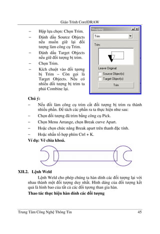 Giáo Trình CorelDRAW
Trung Tâm Công Ngh Thông Tin 45
Chú ý:
− N u &i làm công c trim c*t &i t ng b" trim ra thành
nhi u ph n. tách các ph n ra ta th c hi n nh sau:
− Ch n &i t ng ã trim b ng công c Pick.
− Ch n Menu Arrange, ch n Break curve Apart.
− Ho c ch n ch c n#ng Break apart trên thanh c tính.
− Ho c nh n t! h p phím Ctrl + K.
Ví d": V% chìa khoá.
XII.2. L nh Weld
L nh Weld cho phép chúng ta hàn dính các &i t ng l i v i
nhau thành m t &i t ng duy nh t. Hình dáng c a &i t ng k t
qu là hình bao c a t t c các &i t ng than gia hàn.
Thao tác th-c hi n hàn dính các 3i t 4ng
− H p l a ch n: Ch n Trim.
− ánh d u Source Objects
n u mu&n gi l i &i
t ng làm công c Trim.
− ánh d u Target Objects
n u gi &i t ng b" trim.
− Ch n Trim.
− Kích chu t vào &i t ng
b" Trim – Còn g i là
Target Objects. N u có
nhi u &i t ng b" trim ta
ph i Combine l i.
 