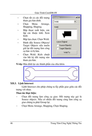 Giáo Trình CorelDRAW
46 Trung Tâm Công Ngh Thông Tin
Ví d": Hàn dính l i các thành ph n c a chìa khóa
XII.3. L nh Intersect
L nh Intersect cho phép chúng ta l y ph n giao gi a các &i
t ng v i nhau.
Thao tác th-c hi n:
− Ch n &i t ng làm công c giao. &i t ng này g i là
Source objects. N u có nhi u &i t ng cùng làm công c
giao chúng ta ph i Group l i.
− Ch n Menu Arrange, Shapping, Ch n Shaping.
− Ch n t t c các &i t ng
tham gia hàn dính.
− Ch n Menu Arrange,
Shapping, Shaping.
− H p th ai xu t hi n, xác
l p các thu c tính: Xem
hình:
− H p l a ch n: Ch n Weld.
− ánh d u Source Objects/
Target Objects n u mu&n
gi l i &i t ng làm công
c hàn và b" hàn.
− Ch n Weld. Kích chu t
vào b t k3 &i t ng nào
tham gia hàn.
 