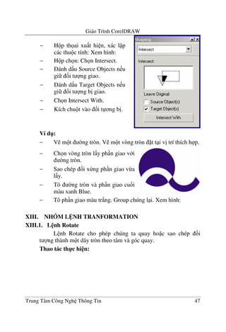 Giáo Trình CorelDRAW
Trung Tâm Công Ngh Thông Tin 47
Ví d":
− V m t $ng tròn. V m t vòng tròn t t i v" trí thích h p.
− Tô ph n giao màu tr*ng. Group chúng l i. Xem hình:
XIII. NHÓM L NH TRANFORMATION
XIII.1. L nh Rotate
L nh Rotate cho phép chúng ta quay ho c sao chép &i
t ng thành m t dãy tròn theo tâm và góc quay.
Thao tác th-c hi n:
− H p th ai xu t hi n, xác l p
các thu c tính: Xem hình:
− H p ch n: Ch n Intersect.
− ánh d u Source Objects n u
gi &i t ng giao.
− ánh d u Target Objects n u
gi &i t ng b" giao.
− Ch n Intersect With.
− Kích chu t vào &i t ng b".
− Ch n vòng tròn l y ph n giao v i
$ng tròn.
− Sao chép &i x ng ph n giao v-a
l y.
− Tô $ng tròn và ph n giao cu&i
màu xanh Blue.
 