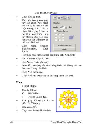 Giáo Trình CorelDRAW
48 Trung Tâm Công Ngh Thông Tin
− H p th ai xu t hi n, xác l p các thu c tính: Xem hình:
− H p l a ch n: Ch n Rotate.
− H p Angle: Nh p góc quay.
− ánh d u tâm quay n u nh không b c trên không d$i tâm
theo tâm $ng tròn khác.
− Ch n Apply quay.
− Ch n Apply to Duplicate sao chép thành dãy tròn.
Ví d":
− V m t Ellipse.
− Ch n công c Pick.
− Ch n &i t ng c n quay
hay sao chép. N u mu&n
d$i tâm t do theo tâm c a
m t $ng tròn khác ta
ch n &i t ng 2 l n r i
d$i tâm trong tr $ng h p
này th $ng d a vào ch c
n#ng truy b*t i m l i
d$i tâm chính xác.
− Ch n Menu Arrange,
Tranformation, Ch n
Rotate.
− Tô màu Ellipse:
Fill: Yellow.
Outline Color: Red.
− Tâm quay d$i t i góc d i
gi a c a &i t ng.
− Góc quay: 300
.
− Ch n l nh Rotate sao chép.
 