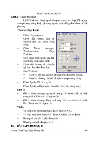 Giáo Trình CorelDRAW
Trung Tâm Công Ngh Thông Tin 49
XIII.2. L nh Position
L nh Position cho phép di chuy n ho c sao chép &i t ng
theo ph ng ng ho c ph ng ngang ho c ng th$i theo c hai
ph ng.
Thao tác th-c hi n:
H p H: kho ng cách di chuy n theo ph ng ngang.
H p V: kho ng cách di chuy n theo ph ng ng.
− Ch n Apply: di chuy n.
− Ch n Apply to Duplicate: Sao chép theo dãy song song.
Chú ý:
− Giá tr" theo ph ng ngang là d ng “+” theo chi u t- trái
sang ph i. Chi u âm “–“ ng c l i.
− Giá tr" theo ph ng ng là d ng “+” theo chi u t- d i
lên. Chi u âm “–“ ng c l i.
Ví d":
− V m t hình ch nh t ng. Kích th c 5X30.
− Tô màu hình ch nh t: Fill - Blue. Outline Color: Blue.
− H ng di chuy n gi a bên ph i.
− Kho ng cách di chuy n: +10.
IX. BÀI T)P CH NG 2:
− Ch n công c pick.
− Ch n &i t ng c n di
chuy n hay sao chép song
song.
− Ch n Menu Arrange,
Tranformation, Ch n
Position.
− H p th ai xu t hi n, xác l p
các thu c tính: Xem hình:
− ánh d u h ng di chuy n
t i m c Relative Position.
− H p Position:
 