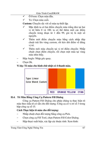 Giáo Trình CorelDRAW
Trung Tâm Công Ngh Thông Tin 67
Ô From: Ch n màu u.
To: Ch n màu cu&i.
Custom: Chuy n s*c v i s& màu t thi t l p.
M c "nh ta có hai i m chuy n màu tr*ng en t i hai
v" trí biên 0 và 100. ta có th thêm m i các i m
chuy n trong o n t- 1 n 99, giá tr" là m t s&
nguyên.
Thêm m i i m chuy n màu b ng cách nh p úp
chu t trái lên vùng custom, r i kéo d$i i m v úng
v" trí.
Thêm m i màu chuy n t i v" trí i m chuy n: Nh p
chu t ch n i m chuy n, r i ch n m t màu t i vùng
màu nhìn th y.
− H p Angle: Nh p góc quay.
− Ch n Ok.
Ví d": Tô màu cho hình ch7 nh t có 4 thanh màu.
II.4. Tô Màu B5ng Công C" Pattern Fill Dialog
Công c Pattern Fill Dialog cho phép chúng ta th c hi n tô
màu theo m(u tô có s4n cho &i t ng. Công c có v" trí s& 3 trong
h p công c s& 15.
Cách Th-c hi n tô màu cho 3i t 4ng:
− Nh p chu t ch n &i t ng b ng công c Pick.
− Ch n công c Fill Tool, ch n Pattern Fill Color Dialog.
− H p th ai xu t hi n, xác l p các thu c tính: Xem hình:
 