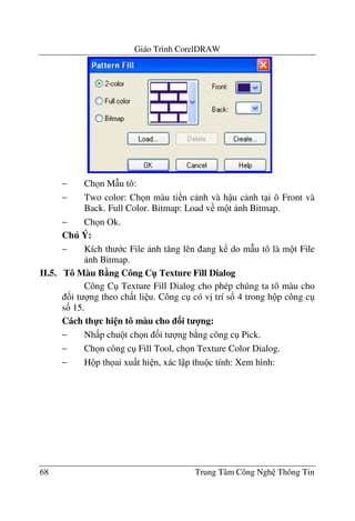Giáo Trình CorelDRAW
68 Trung Tâm Công Ngh Thông Tin
− Ch n M(u tô:
− Two color: Ch n màu ti n c nh và h u c nh t i ô Front và
Back. Full Color. Bitmap: Load v m t nh Bitmap.
− Ch n Ok.
Chú Ý:
− Kích th c File nh t#ng lên ang k do m(u tô là m t File
nh Bitmap.
II.5. Tô Màu B5ng Công C" Texture Fill Dialog
Công C Texture Fill Dialog cho phép chúng ta tô màu cho
&i t ng theo ch t li u. Công c có v" trí s& 4 trong h p công c
s& 15.
Cách th-c hi n tô màu cho 3i t 4ng:
− Nh p chu t ch n &i t ng b ng công c Pick.
− Ch n công c Fill Tool, ch n Texture Color Dialog.
− H p th ai xu t hi n, xác l p thu c tính: Xem hình:
 