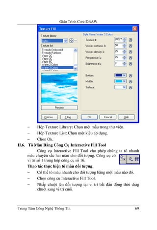 Giáo Trình CorelDRAW
Trung Tâm Công Ngh Thông Tin 69
− H p Texture Library: Ch n m t m(u trong th vi n.
− H p Texture List: Ch n m t ki u áp d ng.
− Ch n Ok.
II.6. Tô Màu B5ng Công C" Interactive Fill Tool
Công c Interactive Fill Tool cho phép chúng ta tô nhanh
màu chuy n s*c hai màu cho &i t ng. Công c có
v" trí s& 1 trong h p công c s& 16.
Thao tác th-c hi n tô màu 3i t 4ng:
− Có th tô màu nhanh cho &i t ng b ng m t màu nào ó.
− Ch n công c Interactive Fill Tool.
− Nh p chu t lên &i t ng t i v" trí b*t u ng th$i drag
chu t sang v" trí cu&i.
 