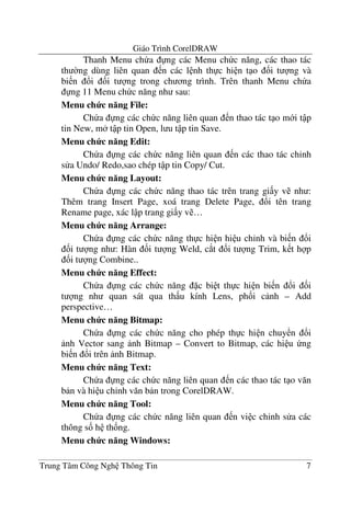 Giáo Trình CorelDRAW
Trung Tâm Công Ngh Thông Tin 7
Thanh Menu ch a ng các Menu ch c n#ng, các thao tác
th $ng dùng liên quan n các l nh th c hi n t o &i t ng và
bi n !i &i t ng trong ch ng trình. Trên thanh Menu ch a
ng 11 Menu ch c n#ng nh sau:
Menu ch c n ng File:
Ch a ng các ch c n#ng liên quan n thao tác t o m i t p
tin New, m t p tin Open, l u t p tin Save.
Menu ch c n ng Edit:
Ch a ng các ch c n#ng liên quan n các thao tác ch'nh
s a Undo/ Redo,sao chép t p tin Copy/ Cut.
Menu ch c n ng Layout:
Ch a ng các ch c n#ng thao tác trên trang gi y v nh :
Thêm trang Insert Page, xoá trang Delete Page, !i tên trang
Rename page, xác l p trang gi y v …
Menu ch c n ng Arrange:
Ch a ng các ch c n#ng th c hi n hi u ch'nh và bi n !i
&i t ng nh : Hàn &i t ng Weld, c*t &i t ng Trim, k t h p
&i t ng Combine..
Menu ch c n ng Effect:
Ch a ng các ch c n#ng c bi t th c hi n bi n !i &i
t ng nh quan sát qua th u kính Lens, ph&i c nh – Add
perspective…
Menu ch c n ng Bitmap:
Ch a ng các ch c n#ng cho phép th c hi n chuy n !i
nh Vector sang nh Bitmap – Convert to Bitmap, các hi u ng
bi n !i trên nh Bitmap.
Menu ch c n ng Text:
Ch a ng các ch c n#ng liên quan n các thao tác t o v#n
b n và hi u ch'nh v#n b n trong CorelDRAW.
Menu ch c n ng Tool:
Ch a ng các ch c n#ng liên quan n vi c ch'nh s a các
thông s& h th&ng.
Menu ch c n ng Windows:
 
