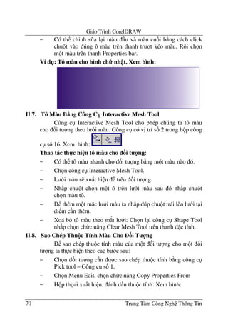 Giáo Trình CorelDRAW
70 Trung Tâm Công Ngh Thông Tin
− Có th ch'nh s a l i màu u và màu cu&i b ng cách click
chu t vào úng ô màu trên thanh tr t kéo màu. R i ch n
m t màu trên thanh Properties bar.
Ví d": Tô màu cho hình ch7 nh t. Xem hình:
II.7. Tô Màu B5ng Công C" Interactive Mesh Tool
Công c Interactive Mesh Tool cho phép chúng ta tô màu
cho &i t ng theo l i màu. Công c có v" trí s& 2 trong h p công
c s& 16. Xem hình:
Thao tác th-c hi n tô màu cho 3i t 4ng:
− Có th tô màu nhanh cho &i t ng b ng m t màu nào ó.
− Ch n công c Interactive Mesh Tool.
− L i màu s xu t hi n trên &i t ng.
− Nh p chu t ch n m t ô trên l i màu sau ó nh p chu t
ch n màu tô.
− thêm m t m*c l i màu ta nh p úp chu t trái lên l i t i
i m c n thêm.
− Xoá b tô màu theo m*t l i: Ch n l i công c Shape Tool
nh p ch n ch c n#ng Clear Mesh Tool trên thanh c tính.
II.8. Sao Chép Thu!c Tính Màu Cho 3i T 4ng
sao chép thu c tính màu c a m t &i t ng cho m t &i
t ng ta th c hi n theo cac b c sau:
− Ch n &i t ng c n c sao chép thu c tính b ng công c
Pick tool – Công c s& 1.
− Ch n Menu Edit, ch n ch c n#ng Copy Properties From
− H p th ai xu t hi n, ánh d u thu c tính: Xem hình:
 