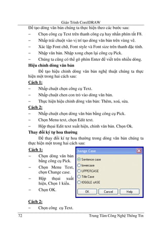 Giáo Trình CorelDRAW
72 Trung Tâm Công Ngh Thông Tin
t o dòng v#n b n chúng ta th c hi n theo các b c sau:
− Ch n công c Text trên thanh công c hay nh n phím t*t F8.
− Nh p trái chu t vào v" trí t o dòng v#n b n trên vùng v .
− Xác l p Font ch , Font style và Font size trên thanh c tính.
− Nh p v#n b n. Nh p xong ch n l i công c Pick.
− Chúng ta c ng có th gõ phím Enter vi t trên nhi u dòng.
Hi u ch<nh dòng v n b n
t o hi u ch'nh dòng v#n b n ngh thu t chúng ta th c
hi n m t trong hai cách sau:
Cách 1:
− Nh p chu t ch n công c Text.
− Nh p chu t chen con tr vào dòng v#n b n.
− Th c hi n hi u ch'nh dòng v#n b n: Thêm, xoá, s a.
Cách 2:
− Nh p chu t ch n dòng v#n b n b ng công c Pick.
− Ch n Menu text, ch n Edit text.
− H p th ai Edit text xu t hi n, ch'nh v#n b n. Ch n Ok.
Thay i ký t- hoa th 0ng
thay !i kí t hoa th $ng trong dòng v#n b n chúng ta
th c hi n m t trong hai cách sau:
Cách 2:
− Ch n công c Text.
Cách 1:
− Ch n dòng v#n b n
b ng công c Pick.
− Ch n Menu Text,
ch n Change case.
− H p th ai xu t
hi n, Ch n 1 ki u.
− Ch n OK.
 